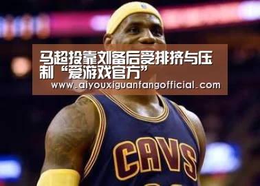 马超投靠刘备后受排挤与压制“爱游戏官方”(图3) 爱游戏APP